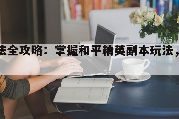 和平精英副本玩法全攻略：掌握和平精英副本玩法，助你成为战场霸主！