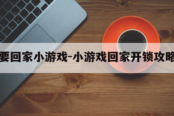 让开我要回家小游戏-小游戏回家开锁攻略手机版