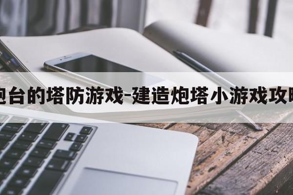 升级炮台的塔防游戏-建造炮塔小游戏攻略大全