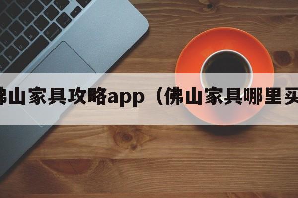 佛山家具攻略app（佛山家具哪里买）