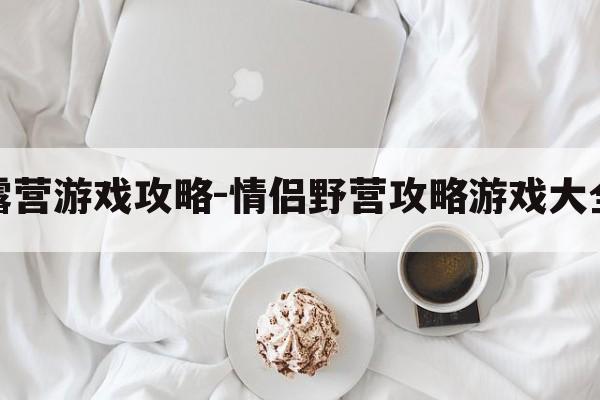 野外露营游戏攻略-情侣野营攻略游戏大全免费