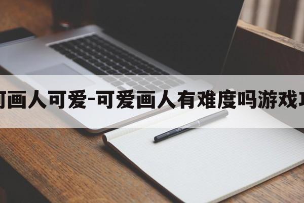 如何画人可爱-可爱画人有难度吗游戏攻略