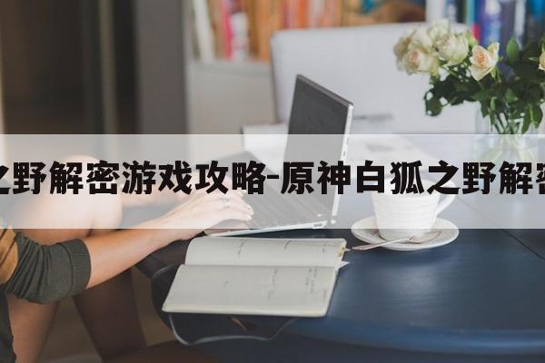 原神白狐之野解密游戏攻略-原神白狐之野解密游戏攻略