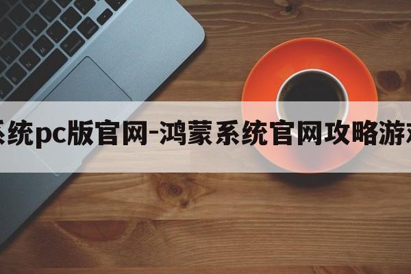 鸿蒙系统pc版官网-鸿蒙系统官网攻略游戏大全