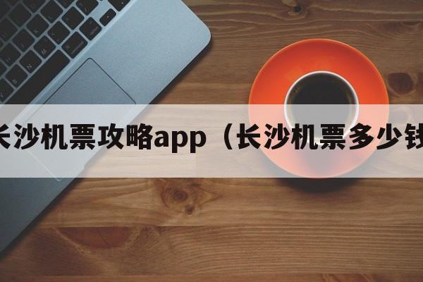 长沙机票攻略app（长沙机票多少钱）