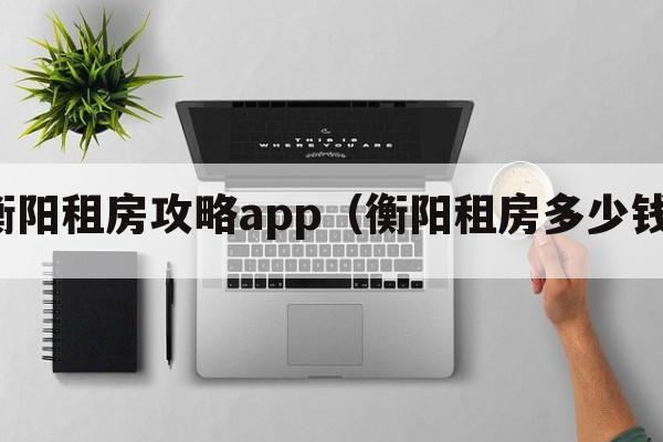 衡阳租房攻略app（衡阳租房多少钱）