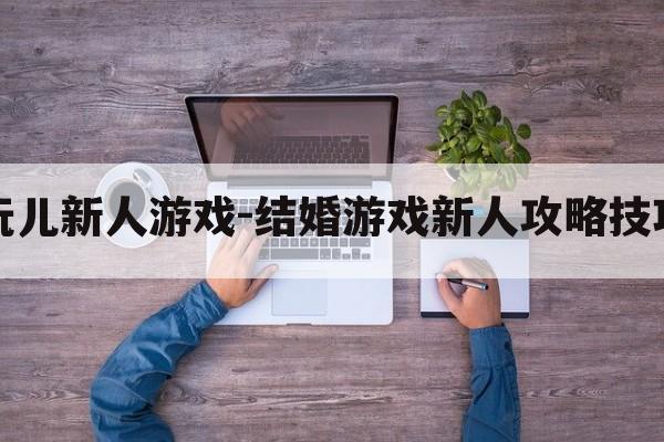 结婚玩儿新人游戏-结婚游戏新人攻略技巧教程