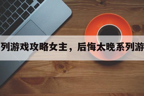 后悔太晚系列游戏攻略女主，后悔太晚系列游戏攻略女主