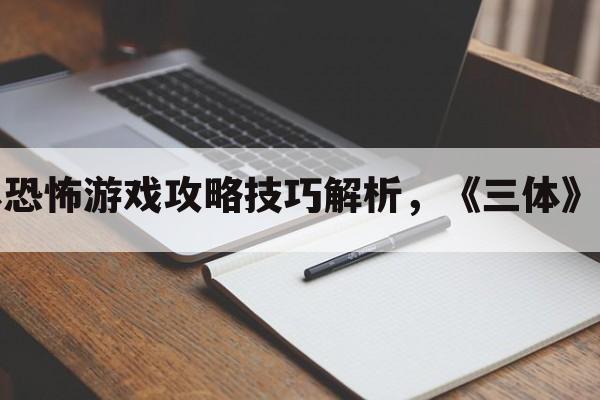 三体恐怖游戏攻略技巧解析，《三体》游戏