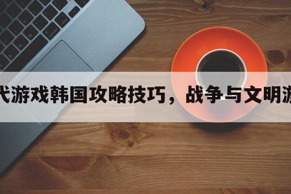 文明时代游戏韩国攻略技巧，战争与文明游戏攻略