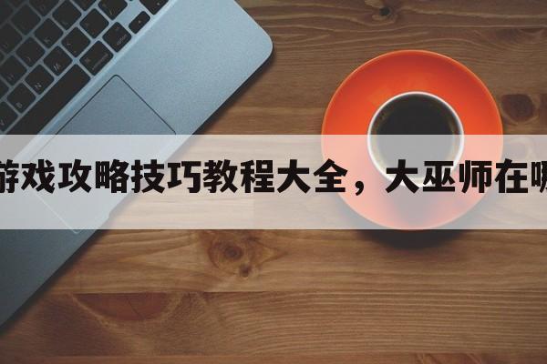 大巫游戏攻略技巧教程大全，大巫师在哪一关