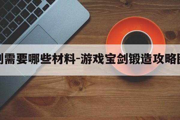 锻造宝剑需要哪些材料-游戏宝剑锻造攻略图文大全