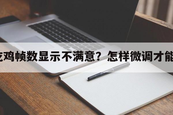 手游吃鸡帧数显示不满意？怎样微调才能流畅？