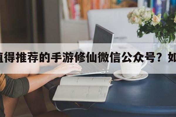 有哪些值得推荐的手游修仙微信公众号？如何关注？