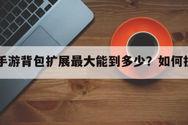 dnf手游背包扩展最大能到多少？如何扩展？