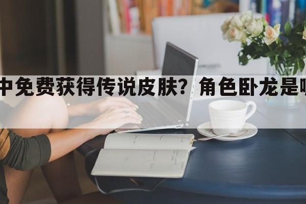 如何在手游lol中免费获得传说皮肤？角色卧龙是哪个英雄的皮肤？